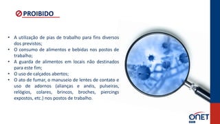 • A utilização de pias de trabalho para fins diversos
dos previstos;
• O consumo de alimentos e bebidas nos postos de
trabalho;
• A guarda de alimentos em locais não destinados
para este fim;
• O uso de calçados abertos;
• O ato de fumar, o manuseio de lentes de contato e
uso de adornos (alianças e anéis, pulseiras,
relógios, colares, brincos, broches, piercings
expostos, etc.) nos postos de trabalho.
PROIBIDO
 