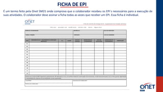 FICHA DE EPI
É um termo feito pela Onet SM21 onde comprova que o colaborador recebeu os EPI´s necessários para a execução de
suas atividades. O colaborador deve assinar a ficha todas as vezes que receber um EPI. Essa ficha é individual.
 