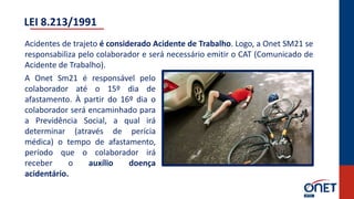 Acidentes de trajeto é considerado Acidente de Trabalho. Logo, a Onet SM21 se
responsabiliza pelo colaborador e será necessário emitir o CAT (Comunicado de
Acidente de Trabalho).
A Onet Sm21 é responsável pelo
colaborador até o 15º dia de
afastamento. À partir do 16º dia o
colaborador será encaminhado para
a Previdência Social, a qual irá
determinar (através de perícia
médica) o tempo de afastamento,
período que o colaborador irá
receber o auxílio doença
acidentário.
LEI 8.213/1991
 