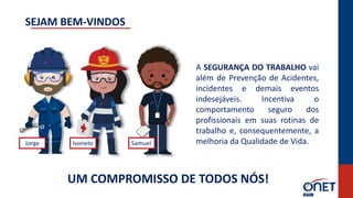 UM COMPROMISSO DE TODOS NÓS!
A SEGURANÇA DO TRABALHO vai
além de Prevenção de Acidentes,
incidentes e demais eventos
indesejáveis. Incentiva o
comportamento seguro dos
profissionais em suas rotinas de
trabalho e, consequentemente, a
melhoria da Qualidade de Vida.
Jorge
SEJAM BEM-VINDOS
Ivonete Samuel
 