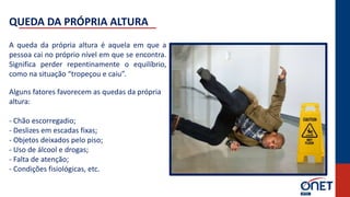 A queda da própria altura é aquela em que a
pessoa cai no próprio nível em que se encontra.
Significa perder repentinamente o equilíbrio,
como na situação “tropeçou e caiu”.
Alguns fatores favorecem as quedas da própria
altura:
- Chão escorregadio;
- Deslizes em escadas fixas;
- Objetos deixados pelo piso;
- Uso de álcool e drogas;
- Falta de atenção;
- Condições fisiológicas, etc.
QUEDA DA PRÓPRIA ALTURA
 