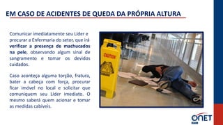 Comunicar imediatamente seu Líder e
procurar a Enfermaria do setor, que irá
verificar a presença de machucados
na pele, observando algum sinal de
sangramento e tomar os devidos
cuidados.
Caso aconteça alguma torção, fratura,
bater a cabeça com força, procurar
ficar imóvel no local e solicitar que
comuniquem seu Líder imediato. O
mesmo saberá quem acionar e tomar
as medidas cabíveis.
EM CASO DE ACIDENTES DE QUEDA DA PRÓPRIA ALTURA
 