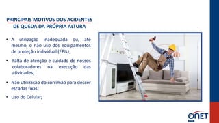 PRINCIPAIS MOTIVOS DOS ACIDENTES
DE QUEDA DA PRÓPRIA ALTURA
• A utilização inadequada ou, até
mesmo, o não uso dos equipamentos
de proteção individual (EPIs);
• Falta de atenção e cuidado de nossos
colaboradores na execução das
atividades;
• Não utilização do corrimão para descer
escadas fixas;
• Uso do Celular;
 