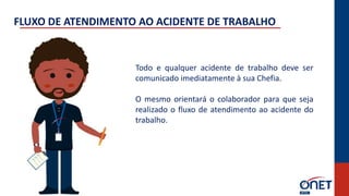 Todo e qualquer acidente de trabalho deve ser
comunicado imediatamente à sua Chefia.
O mesmo orientará o colaborador para que seja
realizado o fluxo de atendimento ao acidente do
trabalho.
FLUXO DE ATENDIMENTO AO ACIDENTE DE TRABALHO
 
