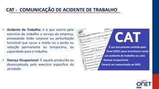 • Acidente de Trabalho: é o que ocorre pelo
exercício do trabalho a serviço da empresa,
provocando lesão corporal ou perturbação
funcional que cause a morte ou a perda ou
redução permanente ou temporária, da
capacidade para o trabalho.
• Doença Ocupacional: É aquela produzida ou
desencadeada pelo exercício específico da
atividade.
CAT - COMUNICAÇÃO DE ACIDENTE DE TRABALHO
É um documento emitido pela
um acidente de trabalho ou uma
doença ocupacional.
Deverá ser comunicado ao INSS.
Onet SM21 para reconhecer tanto
 
