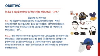 O que é Equipamento de Proteção Individual – EPI ?
Segundo a NR 06:
6.1 - O objetivo desta Norma Regulamentadora - NR é
estabelecer os requisitos para aprovação, comercialização,
fornecimento e utilização de Equipamentos de Proteção
Individual - EPI..
6.3.2 - Entende-se como Equipamento Conjugado de Proteção
Individual todo aquele utilizado pelo trabalhador, composto
por vários dispositivos que o fabricante tenha conjugado
contra um ou mais riscos ocupacionais existentes no ambiente
de trabalho.
OBJETIVO
 