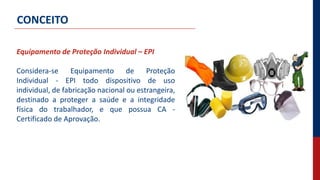 Equipamento de Proteção Individual – EPI
Considera-se Equipamento de Proteção
Individual - EPI todo dispositivo de uso
individual, de fabricação nacional ou estrangeira,
destinado a proteger a saúde e a integridade
física do trabalhador, e que possua CA -
Certificado de Aprovação.
CONCEITO
 