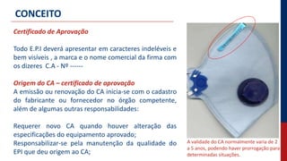 Certificado de Aprovação
Todo E.P.I deverá apresentar em caracteres indeléveis e
bem visíveis , a marca e o nome comercial da firma com
os dizeres C.A - Nº ------
Origem do CA – certificado de aprovação
A emissão ou renovação do CA inicia-se com o cadastro
do fabricante ou fornecedor no órgão competente,
além de algumas outras responsabilidades:
Requerer novo CA quando houver alteração das
especificações do equipamento aprovado;
Responsabilizar-se pela manutenção da qualidade do
EPI que deu origem ao CA;
CONCEITO
A validade do CA normalmente varia de 2
a 5 anos, podendo haver prorrogação para
determinadas situações.
 