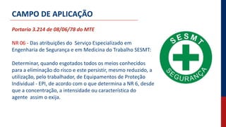 Portaria 3.214 de 08/06/78 do MTE
NR 06 - Das atribuições do Serviço Especializado em
Engenharia de Segurança e em Medicina do Trabalho SESMT:
Determinar, quando esgotados todos os meios conhecidos
para a eliminação do risco e este persistir, mesmo reduzido, a
utilização, pelo trabalhador, de Equipamentos de Proteção
Individual - EPI, de acordo com o que determina a NR 6, desde
que a concentração, a intensidade ou característica do
agente assim o exija.
CAMPO DE APLICAÇÃO
 