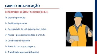CAMPO DE APLICAÇÃO
Considerações do SESMT na seleção do E.P.I
 Grau de proteção
 Facilidade para uso
 Necessidade de usá-lo junto com outro
 Riscos – para cada atividade a um E.P.I
 Condições de trabalho
 Parte do corpo a proteger e
 Trabalhador que usará (função)
 