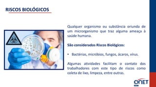 Qualquer organismo ou substância oriunda de
um microrganismo que traz alguma ameaça à
saúde humana.
São considerados Riscos Biológicos:
• Bactérias, micróbios, fungos, ácaros, vírus.
Algumas atividades facilitam o contato dos
trabalhadores com este tipo de riscos como
coleta de lixo, limpeza, entre outras.
RISCOS BIOLÓGICOS
 