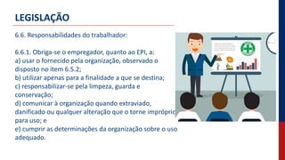 LEGISLAÇÃO
6.6. Responsabilidades do trabalhador:
6.6.1. Obriga-se o empregador, quanto ao EPI, a:
a) usar o fornecido pela organização, observado o
disposto no item 6.5.2;
b) utilizar apenas para a finalidade a que se destina;
c) responsabilizar-se pela limpeza, guarda e
conservação;
d) comunicar à organização quando extraviado,
danificado ou qualquer alteração que o torne impróprio
para uso; e
e) cumprir as determinações da organização sobre o uso
adequado.
 