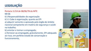 LEGISLAÇÃO
Portaria 3.214 de 08/06/78 do MTE
NR 06
6.5 Responsabilidades da organização
6.5.1 Cabe à organização, quanto ao EPI
a) adquirir somente o aprovado pelo órgão de âmbito
nacional competente em matéria de segurança e saúde
no trabalho;
b) orientar e treinar o empregado;
c) fornecer ao empregado, gratuitamente, EPI adequado
ao risco, em perfeito estado de conservação e
funcionamento,
 