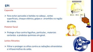 EPI
Capacete
 Para evitar pancadas e batidas na cabeça , cortes
superficiais, choque elétrico, golpes e arranhões na região
do crânio.
Protetor facial
 Protege a face contra fagulhas, partículas , materiais
cortantes e produtos químicos em geral.
Lentes filtrantes
 Filtrar e proteger os olhos contra as radiações ultravioletas
e infravermelhas da solda.
 