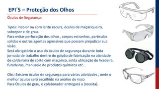 EPI´S – Proteção dos Olhos
Óculos de Segurança:
Tipos: incolor ou com lente escura, óculos de maçariqueiro,
sobrepor e de grau.
Para evitar perfuração dos olhos , corpos estranhos, partículas
solidas e outros agentes agressivos que possam prejudicar sua
visão.
Será obrigatório o uso do óculos de segurança durante toda
jornada de trabalho dentro do galpão de fabricação na atividade
de caldeiraria de corte com maçarico, solda utilização de lixadeira,
furadeiras, manuseio de produtos químicos etc...
Obs: Existem óculos de segurança para várias atividades , onde o
melhor óculos será escolhido na análise de risco
Para Óculos de grau, o colaborador entregará a (receita).
 