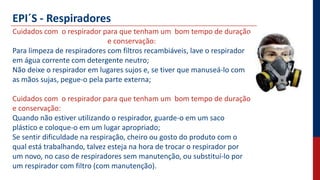 EPI´S - Respiradores
Cuidados com o respirador para que tenham um bom tempo de duração
e conservação:
Para limpeza de respiradores com filtros recambiáveis, lave o respirador
em água corrente com detergente neutro;
Não deixe o respirador em lugares sujos e, se tiver que manuseá-lo com
as mãos sujas, pegue-o pela parte externa;
Cuidados com o respirador para que tenham um bom tempo de duração
e conservação:
Quando não estiver utilizando o respirador, guarde-o em um saco
plástico e coloque-o em um lugar apropriado;
Se sentir dificuldade na respiração, cheiro ou gosto do produto com o
qual está trabalhando, talvez esteja na hora de trocar o respirador por
um novo, no caso de respiradores sem manutenção, ou substituí-lo por
um respirador com filtro (com manutenção).
 