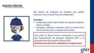 São fatores do ambiente de trabalho que podem
ocasionar riscos à saúde física do colaborador.
Exemplos:
• Ruídos (que podem gerar danos ao aparelho auditivo,
como a surdez);
• Vibrações, radiações ionizantes (como os Raios-X) ou
não-ionizantes (com a radiação ultravioleta).
Para evitar os Riscos Físicos é necessário o uso correto
dos Equipamentos de proteção Individual (EPI) e os
Equipamentos de proteção Coletiva (EPC).
Quando necessário e/ou obrigatório em alguma área.
RISCOS FÍSICOS
 