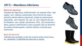 EPI´S – Membros Inferiores
Botina de segurança
Calçados de segurança, confeccionado em vaqueta relax, tipo
sapato com cadarço, acolchoado, forro interno de raspa,
palmilha antimicrobiana (opcional), solado em poliuretano
expandido, com biqueira de aço ou sem biqueira de aço.
Os Modelos com solado poliuretano (PU), são resistentes a
óleos, graxas e lubrificantes e para uso geral, face ao desenho
do solado antiderrapante. Isolante elétrico, indicado para
eletricistas.
Botas de borracha
Indicado para proteger os pés do usuário contra riscos leves,
EX: UMIDADE E SUBSTÂNCIAS NOCIVAS A SAÚDE.
 
