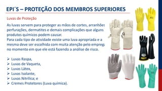 EPI´S – PROTEÇÃO DOS MEMBROS SUPERIORES
As luvas servem para proteger as mãos de cortes, arranhões,
perfurações, dermatites e demais complicações que alguns
produtos químicos podem causar.
Para cada tipo de atividade existe uma luva apropriada e a
mesma deve ser escolhida com muita atenção pelo empregado
no momento em que ele está fazendo a análise de risco.
 Luvas Raspa,
 Luvas de Vaqueta,
 Luvas Látex,
 Luvas Isolante,
 Luvas Nitrílica; e
 Cremes Protetores (Luva química).
Luvas de Proteção
 