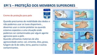 EPI´S – PROTEÇÃO DOS MEMBROS SUPERIORES
Creme de proteção para pele
Quando precisamos de mobilidade dos dedos e
não podemos usar as luvas disponíveis ,
devemos usar o creme protetor ou quando
estamos expostos a uma situação onde
podemos ser contaminados por algum agente
agressivo para a pele .
Quando utilizamos materiais de alta
agressividade como: cal, cimento, óleo, graxa,
fuligem de lã de vidro, terra, poeira e outros
contaminantes.
 