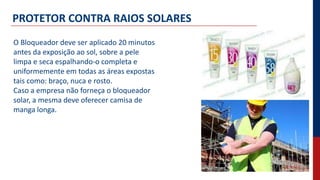 PROTETOR CONTRA RAIOS SOLARES
O Bloqueador deve ser aplicado 20 minutos
antes da exposição ao sol, sobre a pele
limpa e seca espalhando-o completa e
uniformemente em todas as áreas expostas
tais como: braço, nuca e rosto.
Caso a empresa não forneça o bloqueador
solar, a mesma deve oferecer camisa de
manga longa.
 