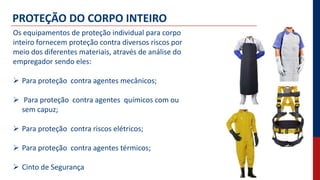 PROTEÇÃO DO CORPO INTEIRO
Os equipamentos de proteção individual para corpo
inteiro fornecem proteção contra diversos riscos por
meio dos diferentes materiais, através de análise do
empregador sendo eles:
 Para proteção contra agentes mecânicos;
 Para proteção contra agentes químicos com ou
sem capuz;
 Para proteção contra riscos elétricos;
 Para proteção contra agentes térmicos;
 Cinto de Segurança
 