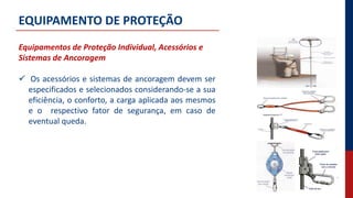 EQUIPAMENTO DE PROTEÇÃO
Equipamentos de Proteção Individual, Acessórios e
Sistemas de Ancoragem
 Os acessórios e sistemas de ancoragem devem ser
especificados e selecionados considerando-se a sua
eficiência, o conforto, a carga aplicada aos mesmos
e o respectivo fator de segurança, em caso de
eventual queda.
 