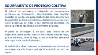 EQUIPAMENTO DE PROTEÇÃO COLETIVA
O sistema de ancoragem é integrado por componentes
definitivos ou temporários, dimensionados para suportar
impactos de queda, aos quais o trabalhador possa conectar seu
Equipamento de Proteção Individual, diretamente ou através de
outro dispositivo, de modo a que permaneça conectado em
caso de perda de equilíbrio, desfalecimento ou queda.
O ponto de ancoragem é um local para fixação de um
dispositivo contra queda. Pode ser um simples olhal de rosca,
gancho de metal, talha de viga, ou outro elemento estrutural
com capacidade nominal adequada.
O trabalhador deve permanecer conectado ao sistema de
ancoragem durante todo o período de exposição ao risco de
queda.
 