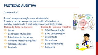PROTEÇÃO AUDITIVA
O que é ruído?
Toda e qualquer sensação sonora indesejada;
A maioria das pessoas pensa que o ruído só interfere na
audição, mas isto não é real, existem outras interferências.
Efeitos do Ruído no Homem:
 Sustos
 Contrações Musculares
 Estreitamento dos Vasos
 Aumento Pressão Sanguínea
 Alterações Sexuais
 Zumbido
Efeitos do Ruído no Trabalho:
 Difícil Comunicação
 Baixa Concentração
 Desconforto
 Nervosismo
 Baixo Rendimento
 Acidentes
 
