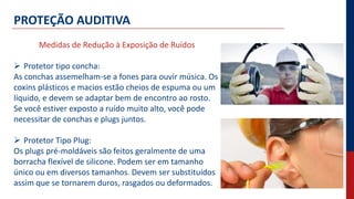 PROTEÇÃO AUDITIVA
Medidas de Redução à Exposição de Ruídos
 Protetor tipo concha:
As conchas assemelham-se a fones para ouvir música. Os
coxins plásticos e macios estão cheios de espuma ou um
líquido, e devem se adaptar bem de encontro ao rosto.
Se você estiver exposto a ruído muito alto, você pode
necessitar de conchas e plugs juntos.
 Protetor Tipo Plug:
Os plugs pré-moldáveis são feitos geralmente de uma
borracha flexível de silicone. Podem ser em tamanho
único ou em diversos tamanhos. Devem ser substituídos
assim que se tornarem duros, rasgados ou deformados.
 