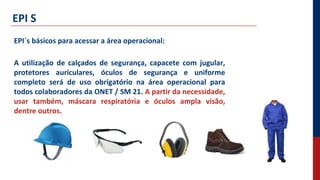 EPI S
EPI´s básicos para acessar a área operacional:
A utilização de calçados de segurança, capacete com jugular,
protetores auriculares, óculos de segurança e uniforme
completo será de uso obrigatório na área operacional para
todos colaboradores da ONET / SM 21. A partir da necessidade,
usar também, máscara respiratória e óculos ampla visão,
dentre outros.
 