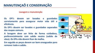 MANUTENÇAÕ E CONSERVAÇÃO
Lavagem e manutenção
Os EPI’s devem ser lavados e guardados
corretamente para assegurar maior vida útil e
eficiência.
Os EPI’s devem ser lavados e guardados separados
das roupas comuns.
A lavagem deve ser feita de forma cuidadosa,
preferencialmente com sabão neutro (sabão de
côco). Os EPIs não devem ficar de molho.
Em seguida as peças devem ser bem enxaguadas para
remover todo o sabão.
 