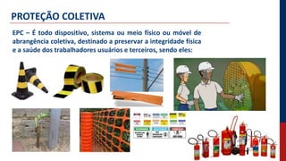 PROTEÇÃO COLETIVA
EPC – É todo dispositivo, sistema ou meio físico ou móvel de
abrangência coletiva, destinado a preservar a integridade física
e a saúde dos trabalhadores usuários e terceiros, sendo eles:
 