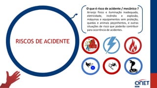 RISCOS DE ACIDENTE
O que é risco de acidente / mecânico ?
Arranjo físico e iluminação inadequada,
eletricidade, incêndio e explosão,
máquinas e equipamentos sem proteção,
quedas e animais peçonhentos, e outras
situações de risco que poderão contribuir
para ocorrência de acidentes.
 