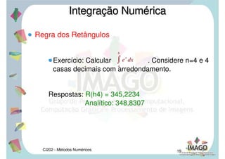 CI202 - Métodos Numéricos 16
Regra dos Retângulos
Em qualquer caso a soma das áreas dos retângulos
será uma aproximação para:
Subdividindo o intervalo [a,b] em n subintervalos,
pela regra dos retângulos, que será indicado por
R(h), é dada pelas fórmulas:
Integração NuméricaIntegração Numérica

a
b
f xdx
Rhn
i0
n1
f xihi casoa
Rhn
i0
n1
f xi1hi caso b
Rhn
i0
n1
f
xixi1
2 hi casoc
 