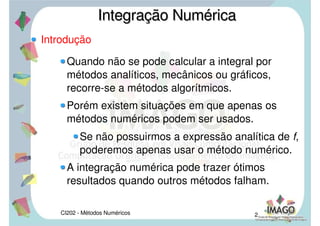 CI202 - Métodos Numéricos 2
Introdução
Quando não se pode calcular a integral por
métodos analíticos, mecânicos ou gráficos,
recorre-se a métodos algorítmicos.
Porém existem situações em que apenas os
métodos numéricos podem ser usados.
Se não possuirmos a expressão analítica de f,
poderemos apenas usar o método numérico.
A integração numérica pode trazer ótimos
resultados quando outros métodos falham.
Integração NuméricaIntegração Numérica
 