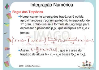 CI202 - Métodos Numéricos 18
Regra dos Retângulos
Exemplo: Calcular . Considere n=4 e 4
casas decimais com arredondamento.
Integração NuméricaIntegração Numérica

1
1
x2
1dx
Rh41,375

1
1
x2
1dx1,3333
 