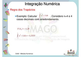 CI202 - Métodos Numéricos 21
Regra dos Trapézios
Numericamente a regra dos trapézios é obtida
aproximando-se f por um polinômio interpolador de
1° grau. Então usa-se a fórmula de Lagrange para
expressar o polinômio p1
(x) que interpola em x0
e x1
temos:
Assim, , que é a área do
trapézio de altura h = x1
– x0
e bases f(x0
) e f(x1
).
Integração NuméricaIntegração Numérica

a
b
f xdx 
ax0
bx1
p1xdx
x0
x1
 
