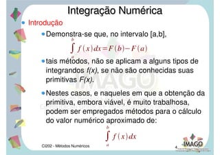 CI202 - Métodos Numéricos 4
Introdução
Demonstra-se que, no intervalo [a,b],
tais métodos, não se aplicam a alguns tipos de
integrandos f(x), se não são conhecidas suas
primitivas F(x).
Nestes casos, e naqueles em que a obtenção da
primitiva, embora viável, é muito trabalhosa,
podem ser empregados métodos para o cálculo
do valor numérico aproximado de:
Integração NuméricaIntegração Numérica

a
b
f xdxF bF a

a
b
f xdx
 