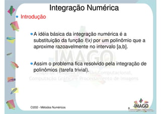 CI202 - Métodos Numéricos 6
Introdução
Sendo f(x) não negativa em [a,b],
representa, numericamente, a área da figura
delimitada por y=0, x = a, x = b e y = f(x), como
mostra a figura abaixo:
Integração NuméricaIntegração Numérica

a
b
f xdx
A
a
b
f xdx
 