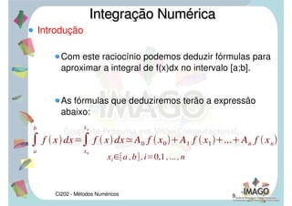 CI202 - Métodos Numéricos 7
Introdução
Quando f(x) não for somente positiva, pode-se
considerar f(x) em módulo, para o cálculo da área,
como mostra a figura abaixo:
Integração NuméricaIntegração Numérica
A
a
c
f x
c
b
f xdx A
a
b
f xdxou
 