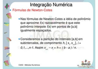 CI202 - Métodos Numéricos 8
Introdução
A idéia básica da integração numérica é a
substituição da função f(x) por um polinômio que a
aproxime razoavelmente no intervalo [a,b].
Assim o problema fica resolvido pela integração de
polinômios (tarefa trivial).
Integração NuméricaIntegração Numérica
 