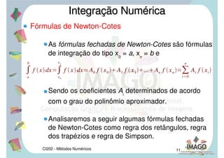 CI202 - Métodos Numéricos 9
Introdução
Com este raciocínio podemos deduzir fórmulas para
aproximar a integral de f(x)dx no intervalo [a;b].
As fórmulas que deduziremos terão a expressão
abaixo:
Integração NuméricaIntegração Numérica
xi 