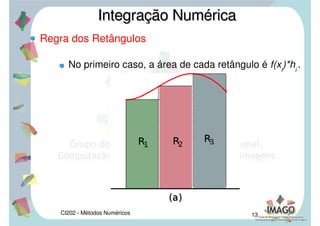 CI202 - Métodos Numéricos 10
Fórmulas de Newton-Cotes
Nas fórmulas de Newton-Cotes a idéia de polinômio
que aproxime f(x) razoavelmente é que este
polinômio interpole f(x) em pontos de [a,b]
igualmente espaçados.
Consideremos a partição do intervalo [a,b] em
subintervalos, de comprimento h, [ xi
, xi+1
], i =
0,1,...,n-1. Assim xi+1
– xi
= h = ( b - a ) / n.
Integração NuméricaIntegração Numérica
 