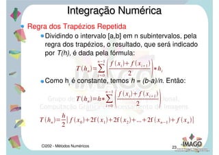 CI202 - Métodos Numéricos 20
Regra dos Trapézios
Seja o intervalo finito [a,b] no eixo x que é
particionado em n subintervalos igualmente
espaçados [ xi
, xi+1
], com x0
= a e xn
= b e hi
= xi+1
– xi
.
Seja f uma função contínua ou simplesmente
Riemann integrável, cuja integral não é conhecida.
Integração NuméricaIntegração Numérica
 