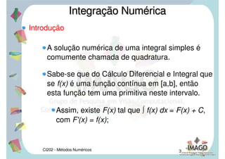CI202 - Métodos Numéricos 3
Introdução
A solução numérica de uma integral simples é
comumente chamada de quadratura.
Sabe-se que do Cálculo Diferencial e Integral que
se f(x) é uma função contínua em [a,b], então
esta função tem uma primitiva neste intervalo.
Assim, existe F(x) tal que ∫ f(x) dx = F(x) + C,
com F'(x) = f(x);
Integração NuméricaIntegração Numérica
 