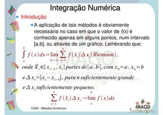 CI202 - Métodos Numéricos 5
Introdução
A aplicação de tais métodos é obviamente
necessária no caso em que o valor de f(x) é
conhecido apenas em alguns pontos, num intervalo
[a,b], ou através de um gráfico. Lembrando que:
Integração NuméricaIntegração Numérica

a
b
f xdxlim
n

i1
n
f  	xi
 xi Riemann,
onde 	Xi 