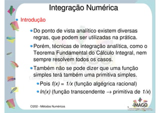 CI202 - Métodos Numéricos 1
Introdução
Do ponto de vista analítico existem diversas
regras, que podem ser utilizadas na prática.
Porém, técnicas de integração analítica, como o
Teorema Fundamental do Cálculo Integral, nem
sempre resolvem todos os casos.
Também não se pode dizer que uma função
simples terá também uma primitiva simples.
Pois f(x) = 1/x (função algégrica racional)
ln(x) (função transcendente → primitiva de 1/x)
Integração NuméricaIntegração Numérica
 