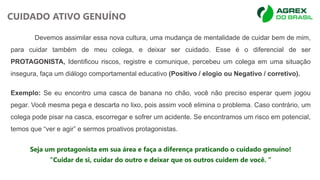 Devemos assimilar essa nova cultura, uma mudança de mentalidade de cuidar bem de mim,
para cuidar também de meu colega, e deixar ser cuidado. Esse é o diferencial de ser
PROTAGONISTA, Identificou riscos, registre e comunique, percebeu um colega em uma situação
insegura, faça um diálogo comportamental educativo (Positivo / elogio ou Negativo / corretivo).
Exemplo: Se eu encontro uma casca de banana no chão, você não preciso esperar quem jogou
pegar. Você mesma pega e descarta no lixo, pois assim você elimina o problema. Caso contrário, um
colega pode pisar na casca, escorregar e sofrer um acidente. Se encontramos um risco em potencial,
temos que “ver e agir” e sermos proativos protagonistas.
Seja um protagonista em sua área e faça a diferença praticando o cuidado genuíno!
“Cuidar de si, cuidar do outro e deixar que os outros cuidem de você. ”
CUIDADO ATIVO GENUÍNO
 