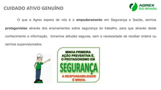 O que a Agrex espera de nós é o empoderamento em Segurança e Saúde, sermos
protagonistas através dos ensinamentos sobre segurança do trabalho, para que através deste
conhecimento e informação, tomemos atitudes seguras, sem a necessidade de receber ordens ou
sermos supervisionados.
MINHA PRIMEIRA
AÇÃO PREVENTIVA É,
O PROTAGONISMO EM
A RESPONSABILIDADE
É MINHA.
CUIDADO ATIVO GENUÍNO
 